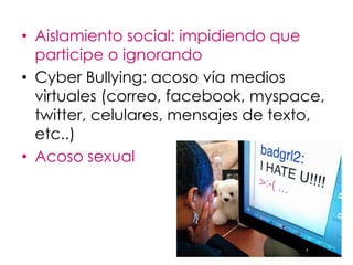 • Aislamiento social: impidiendo que
  participe o ignorando
• Cyber Bullying: acoso vía medios
  virtuales (correo, facebook, myspace,
  twitter, celulares, mensajes de texto,
  etc..)
• Acoso sexual
 