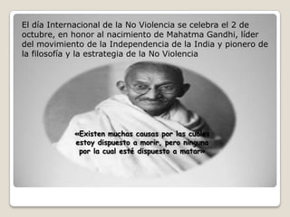 El día Internacional de la No Violencia se celebra el 2 de
octubre, en honor al nacimiento de Mahatma Gandhi, líder
del movimiento de la Independencia de la India y pionero de
la filosofía y la estrategia de la No Violencia

«Existen muchas causas por las cuales
estoy dispuesto a morir, pero ninguna
por la cual esté dispuesto a matar»

 