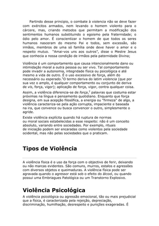 Partindo desse principio, o combate à violencia não se deve fazer
com exércitos armados, nem levando o homem violento para o
cárcere, mas, criando metodos que permitam a modificação dos
sentimentos humanos substituindo o egoismo pela fraternidade; o
ódio pelo amor. É conscientizar o homem de que todos os seres
humanos nasceram do mesmo Pai e todos, sem excessão, são
irmãos, membros de uma só família onde deve haver o amor e o
respeito mutuo. “Amai-vos uns aos outros”, disse o Mestre Jesus
que conhecia a nossa condição de irmãos pela paternidade Divina;
Violência é um comportamento que causa intencionalmente dano ou
intimidação moral a outra pessoa ou ser vivo. Tal comportamento
pode invadir a autonomia, integridade física ou psicológica e até
mesmo a vida de outro. É o uso excessivo de força, além do
necessário ou esperado.1
O termo deriva do latim violencia (que por
sua vez o amplo, é qualquer comportamento ou conjunto de deriva
de vis, força, vigor); aplicação de força, vigor, contra qualquer coisa.
Assim, a violência diferencia-se de força,2
palavras que costuma estar
próximas na língua e pensamento quotidiano. Enquanto que força
designa, em sua acepção filosófica, a energia ou "firmeza" de algo, a
violência caracteriza-se pela ação corrupta, impaciente e baseada
na ira, que convence ou busca convencer o outro, simplesmente o
agride.
Existe violência explícita quando há ruptura de normas
ou moral sociais estabelecidas a esse respeito: não é um conceito
absoluto, variando entre sociedades. Por exemplo, rituais
de iniciação podem ser encaradas como violentos pela sociedade
ocidental, mas não pelas sociedades que o praticam.
Tipos de Violência
A violência física é o uso da força com o objectivo de ferir, deixando
ou não marcas evidentes. São comuns, murros, estalos e agressões
com diversos objetos e queimaduras. A violência física pode ser
agravada quando o agressor está sob o efeito do álcool, ou quando
possui uma Embriagues Patológica ou um Transtorno Explosivo.
Violência Psicológica
A violência psicológica ou agressão emocional, tão ou mais prejudicial
que a física, é caracterizada pela rejeição, depreciação,
discriminação, humilhação, desrespeito e punições exageradas. É
 