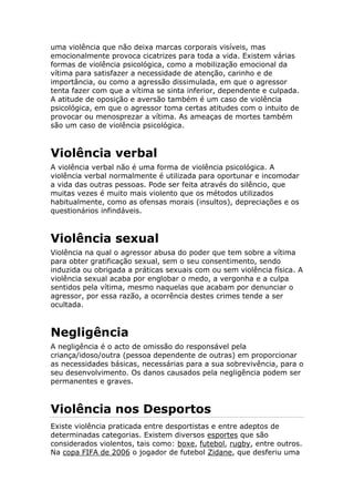 uma violência que não deixa marcas corporais visíveis, mas
emocionalmente provoca cicatrizes para toda a vida. Existem várias
formas de violência psicológica, como a mobilização emocional da
vítima para satisfazer a necessidade de atenção, carinho e de
importância, ou como a agressão dissimulada, em que o agressor
tenta fazer com que a vítima se sinta inferior, dependente e culpada.
A atitude de oposição e aversão também é um caso de violência
psicológica, em que o agressor toma certas atitudes com o intuito de
provocar ou menosprezar a vítima. As ameaças de mortes também
são um caso de violência psicológica.
Violência verbal
A violência verbal não é uma forma de violência psicológica. A
violência verbal normalmente é utilizada para oportunar e incomodar
a vida das outras pessoas. Pode ser feita através do silêncio, que
muitas vezes é muito mais violento que os métodos utilizados
habitualmente, como as ofensas morais (insultos), depreciações e os
questionários infindáveis.
Violência sexual
Violência na qual o agressor abusa do poder que tem sobre a vítima
para obter gratificação sexual, sem o seu consentimento, sendo
induzida ou obrigada a práticas sexuais com ou sem violência física. A
violência sexual acaba por englobar o medo, a vergonha e a culpa
sentidos pela vítima, mesmo naquelas que acabam por denunciar o
agressor, por essa razão, a ocorrência destes crimes tende a ser
ocultada.
Negligência
A negligência é o acto de omissão do responsável pela
criança/idoso/outra (pessoa dependente de outras) em proporcionar
as necessidades básicas, necessárias para a sua sobrevivência, para o
seu desenvolvimento. Os danos causados pela negligência podem ser
permanentes e graves.
Violência nos Desportos
Existe violência praticada entre desportistas e entre adeptos de
determinadas categorias. Existem diversos esportes que são
considerados violentos, tais como: boxe, futebol, rugby, entre outros.
Na copa FIFA de 2006 o jogador de futebol Zidane, que desferiu uma
 