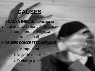 CAUSES
CAUSA INICIAL: concepció
moral de que la dona és inferior
al home (moral religiosa
tradicional)
CAUSES CONCRETES ACTUALS:
Impunitat
Negació dels fets
Tardança judicial
 