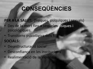 CONSEQÜÈNCIES
PER A LA SALUT: (físiques, psíquiques i sexuals)
• Des de la mort fins a seqüeles físiques i
psicològiques.
• Transtorns psicològics dels fills.
SOCIALS:
• Desestructuració social
• Desconfiança en les institucions
• Realimentació de la violència
 