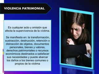 VIOLENCIA PATRIMONIAL.
Es cualquier acto u omisión que
afecta la supervivencia de la víctima.
Se manifiesta en: la transformación,
sustracción, destrucción, retención o
distracción de objetos, documentos
personales, bienes y valores,
derechos patrimoniales o recursos
económicos destinados a satisfacer
sus necesidades y puede abarcar
los daños a los bienes comunes o
propios de la víctima
 
