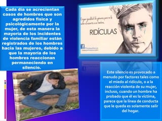 Cada día se acrecientan
casos de hombres que son
agredidos física y
psicológicamente por la
mujer, de esta manera la
mayoría de los incidentes
de violencia familiar están
registrados de los hombres
hacia las mujeres, debido a
que la mayoría de los
hombres reaccionan
permaneciendo en
silencio.
Este silencio es provocado a
menudo por factores tales como
el miedo al ridículo, o a la
reacción violenta de su mujer,
incluso, cuando un hombre ha
probado que él es la víctima,
parece que la línea de conducta
que le queda es solamente salir
del hogar.
 