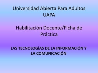 Universidad Abierta Para Adultos
UAPA
Habilitación Docente/Ficha de
Práctica
LAS TECNOLOGÍAS DE LA INFORMACIÓN Y
LA COMUNICACIÓN
 