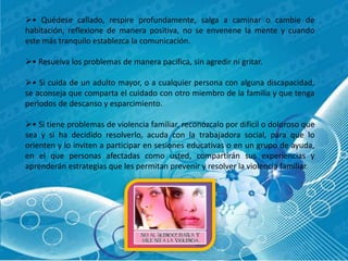 • Quédese callado, respire profundamente, salga a caminar o cambie de 
habitación, reflexione de manera positiva, no se envenene la mente y cuando 
este más tranquilo establezca la comunicación. 
• Resuelva los problemas de manera pacifica, sin agredir ni gritar. 
• Si cuida de un adulto mayor, o a cualquier persona con alguna discapacidad, 
se aconseja que comparta el cuidado con otro miembro de la familia y que tenga 
periodos de descanso y esparcimiento. 
• Si tiene problemas de violencia familiar, reconózcalo por difícil o doloroso que 
sea y si ha decidido resolverlo, acuda con la trabajadora social, para que lo 
orienten y lo inviten a participar en sesiones educativas o en un grupo de ayuda, 
en el que personas afectadas como usted, compartirán sus experiencias y 
aprenderán estrategias que les permitan prevenir y resolver la violencia familiar. 
 