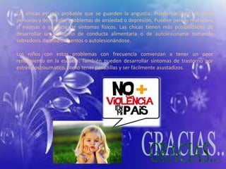 Las chicas es más probable que se guarden la angustia. Pueden aislarse de otras 
personas y desarrollar problemas de ansiedad o depresión. Pueden pensar mal sobre 
sí mismas o quejarse de síntomas físicos. Las chicas tienen más posibilidades de 
desarrollar un trastorno de conducta alimentaria o de autolesionarse tomando 
sobredosis de medicamentos o autolesionándose. 
Los niños con estos problemas con frecuencia comienzan a tener un peor 
rendimiento en la escuela. También pueden desarrollar síntomas de trastorno por 
estrés postraumático, como tener pesadillas y ser fácilmente asustadizos. 
