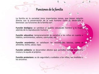 Funciones de la familia 
La familia en la sociedad tiene importantes tareas, que tienen relación 
directa con la preservación de la vida humana como su desarrollo y 
bienestar. Las funciones de la familia son: 
Función biológica: se satisface el apetito sexual del hombre y la mujer, 
además de la reproducción humana. 
Función educativa: tempranamente se socializa a los niños en cuanto a 
hábitos, sentimientos, valores, conductas, etc. 
Función económica: se satisfacen las necesidades básicas, como el 
alimento, techo, salud, ropa. 
Función solidaria: se desarrollan afectos que permiten valorar el socorro 
mutuo y la ayuda al prójimo. 
Función protectora: se da seguridad y cuidados a los niños, los inválidos y 
los ancianos. 
 