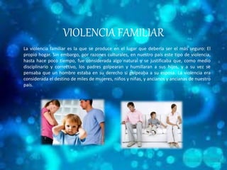 VIOLENCIA FAMILIAR 
La violencia familiar es la que se produce en el lugar que debería ser el más seguro: El 
propio hogar. Sin embargo, por razones culturales, en nuestro país este tipo de violencia, 
hasta hace poco tiempo, fue considerada algo natural y se justificaba que, como medio 
disciplinario y correctivo, los padres golpearan y humillaran a sus hijos, y a su vez se 
pensaba que un hombre estaba en su derecho si golpeaba a su esposa. La violencia era 
considerada el destino de miles de mujeres, niños y niñas, y ancianos y ancianas de nuestro 
país. 
 