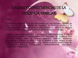 CAUSAS Y CONSECUENCIAS DE LA 
VIOLENCIA FAMILIAR 
Causas: 
La violencia Intrafamiliar se da básicamente por tres factores; algunos de 
ellos son la falta de control de impulsos, la carencia afectiva y la 
incapacidad para resolver problemas adecuadamente, además en algunas 
personas podrían aparecer variables de abuso de alcohol y drogas. 
El agresor, frecuentemente es una persona con baja autoestima, lo que le 
ocasiona frustración y consecuentemente actitudes de violencia. Los 
agresores suelen venir de hogares violentos, padecer trastornos 
psicológicos y muchos de ellos utilizan el alcohol y otras drogas lo que 
produce que se potencie su agresividad. Tienen un perfil determinado de 
dependencia afectiva, inseguridad, emocionalmente inestables, 
impacientes e impulsivos. 
 