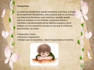Consecuencias: 
La violencia Intrafamiliar puede heredarse a los hijos, a través 
de la repetición de patrones, esto propicia que en un futuro 
sus relaciones familiares sean violentas; también puede 
provocar traumas en las víctimas, trastornos físicos y 
mentales, mal desempeño de las labores escolares, en el 
trabajo y en las relaciones sociales en las que la víctima se 
desenvuelve, así como: 
Depresión, Estrés. 
Divorcio o separación. 
Golpes que en ocasiones, dejan incapacitada a la víctima. 
 