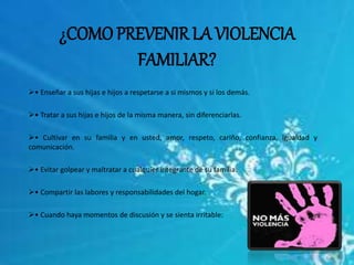 ¿COMO PREVENIR LA VIOLENCIA 
FAMILIAR? 
• Enseñar a sus hijas e hijos a respetarse a si mismos y si los demás. 
• Tratar a sus hijas e hijos de la misma manera, sin diferenciarlas. 
• Cultivar en su familia y en usted, amor, respeto, cariño, confianza, igualdad y 
comunicación. 
• Evitar golpear y maltratar a cualquier integrante de su familia. 
• Compartir las labores y responsabilidades del hogar. 
• Cuando haya momentos de discusión y se sienta irritable: 
 
