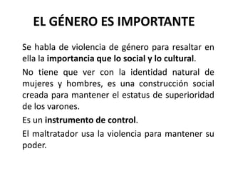 EL GÉNERO ES IMPORTANTE 
Se habla de violencia de género para resaltar en 
ella la importancia que lo social y lo cultural. 
No tiene que ver con la identidad natural de 
mujeres y hombres, es una construcción social 
creada para mantener el estatus de superioridad 
de los varones. 
Es un instrumento de control. 
El maltratador usa la violencia para mantener su 
poder. 
 