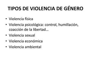 TIPOS DE VIOLENCIA DE GÉNERO 
• Violencia física 
• Violencia psicológica: control, humillación, 
coacción de la libertad… 
• Violencia sexual 
• Violencia económica 
• Violencia ambiental 
 