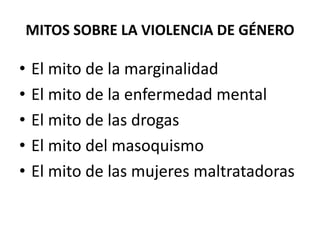 MITOS SOBRE LA VIOLENCIA DE GÉNERO 
• El mito de la marginalidad 
• El mito de la enfermedad mental 
• El mito de las drogas 
• El mito del masoquismo 
• El mito de las mujeres maltratadoras 
 