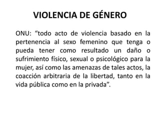 VIOLENCIA DE GÉNERO 
ONU: “todo acto de violencia basado en la 
pertenencia al sexo femenino que tenga o 
pueda tener como resultado un daño o 
sufrimiento físico, sexual o psicológico para la 
mujer, así como las amenazas de tales actos, la 
coacción arbitraria de la libertad, tanto en la 
vida pública como en la privada”. 
 