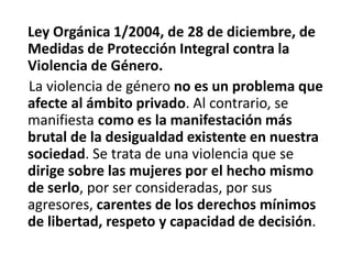 Ley Orgánica 1/2004, de 28 de diciembre, de 
Medidas de Protección Integral contra la 
Violencia de Género. 
La violencia de género no es un problema que 
afecte al ámbito privado. Al contrario, se 
manifiesta como es la manifestación más 
brutal de la desigualdad existente en nuestra 
sociedad. Se trata de una violencia que se 
dirige sobre las mujeres por el hecho mismo 
de serlo, por ser consideradas, por sus 
agresores, carentes de los derechos mínimos 
de libertad, respeto y capacidad de decisión. 
 