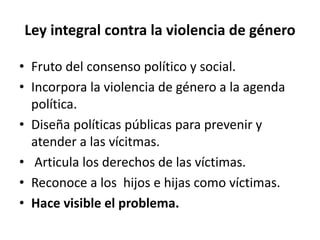 Ley integral contra la violencia de género 
• Fruto del consenso político y social. 
• Incorpora la violencia de género a la agenda 
política. 
• Diseña políticas públicas para prevenir y 
atender a las vícitmas. 
• Articula los derechos de las víctimas. 
• Reconoce a los hijos e hijas como víctimas. 
• Hace visible el problema. 
 