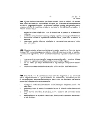 41 AC - 044 - 10 
1a. Sesión 
133. Algunos investigadores afirman que existen múltiples formas de violencia. Las disputas 
por el control del Estado, por el control de la propiedad, por situaciones de riñas relacionadas 
con alcohol, los ajustes de cuentas y las llamadas “limpiezas” sociales, además de las relacio-nadas 
con el tráfico de narcóticos, son algunos ejemplos. La distinción de diferentes tipos de 
violencia obedece a que 
1. la violencia política no es la única forma de violencia que se presenta en las sociedades 
modernas. 
2. la violencia tiene un carácter variado y complejo según sus causas y manifestaciones. 
3. las acciones sociales se expresan de diferentes formas, por lo tanto la violencia es 
aceptable. 
4. los procesos sociales deben ser estudiados de manera particular, ya que no existen 
leyes universales. 
134. Diferentes estudios señalan que del total de homicidios cometidos en Colombia, alrede-dor 
de un 16 % pueden catalogarse como de tipo político. El restante porcentaje se le atribuye 
a la delincuencia organizada y común. En este orden de ideas, es posible solucionar la violen-cia 
1. incrementando la presencia de las fuerzas armadas en las calles y carreteras del país. 
2. a través de negociaciones políticas con los grupos armados ilegales. 
3. con una política que ataque decididamente la impunidad y la corrupción en la esfera 
estatal. 
4. combinando una estrategia integral de orden jurídico, político, social y económico. 
135. Ante una situación de violencia específica contra los integrantes de una comunidad, 
que los obliga a abandonar su lugar de residencia, sus pertenencias y propiedades, para huir 
en busca de amparo, seguridad y supervivencia, las acciones más apropiadas que deberían 
adoptar las instancias gubernamentales serían 
1. investigar los hechos de violencia contra la comunidad, para adoptar soluciones a me-diano 
plazo. 
2. adelantar acciones de prevención que eviten hechos de violencia contra otras comuni-dades. 
3. ofrecer atención alimentaria, de salud, educación y residencia a la comunidad despla-zada. 
4. adelantar labores de facilitación y apoyo para el retorno de la comunidad desplazada a 
su sitio de origen. 
