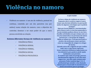  Violência no namoro é um ato de violência, pontual ou
contínua, cometida por um dos parceiros (ou por
ambos) numa relação de namoro, com o objectivo de
controlar, dominar e ter mais poder do que a outra
pessoa envolvida na relação.
Existem diferentes formas de violência no namoro:
 VIOLÊNCIA FÍSICA
 VIOLÊNCIA SEXUAL
 VIOLÊNCIA VERBAL,
 VIOLÊNCIA SOCIAL
 VIOLÊNCIA PSICOLÓGICA
O QUE FAZER?
Se fores vítima de violência no namoro:
Enquanto não te sentires seguro/a para
tomar uma decisão definitiva ou para pedir
ajuda, há algumas estratégias que te podem
proteger:
Opta por locais públicos e movimentados
para estares com o/a teu/tua namorado/a.
Locais isolados podem colocar-te em risco.
Escolhe actividades em que estejas com o/a
teu/tua namorado/a na presença de outras
pessoas (ex.: o teu grupo de amigos).
Muda as rotinas (ex.: o teu percurso para a
escola e da escola para casa) e procura
estar na companhia de amigos ou colegas
de turma.
Quando saíres diz a alguém em que confies
onde vais e a que horas regressas.
Grava contactos telefónicos importantes no
teu telemóvel, para poderes pedir ajuda
facilmente caso precises.
Se sentires que estás em perigo, procura
imediatamente alguém ou um sítio mais
seguro (ex.: um sítio onde estejam mais
pessoas). Podes também ligar 112. O
profissional que atender a tua chamada
enviará para o local onde te encontrares os
meios necessários para te proteger.
 