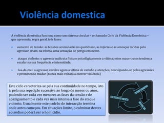 A violência doméstica funciona como um sistema circular – o chamado Ciclo da Violência Doméstica –
que apresenta, regra geral, três fases:
 aumento de tensão: as tensões acumuladas no quotidiano, as injúrias e as ameaças tecidas pelo
agressor, criam, na vítima, uma sensação de perigo eminente.
 ataque violento: o agressor maltrata física e psicológicamente a vítima; estes maus-tratos tendem a
escalar na sua frequência e intensidade.
 lua-de-mel: o agressor envolve agora a vítima de carinho e atenções, desculpando-se pelas agressões
e prometendo mudar (nunca mais voltará a exercer violência)
Este ciclo caracteriza-se pela sua continuidade no tempo, isto
é, pela sua repetição sucessiva ao longo de meses ou anos,
podendo ser cada vez menores as fases da tensão e de
apaziguamento e cada vez mais intensa a fase do ataque
violento. Usualmente este padrão de interacção termina
onde antes começou. Em situações limite, o culminar destes
episódios poderá ser o homicídio.
 