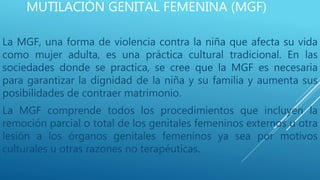 MUTILACIÓN GENITAL FEMENINA (MGF)
La MGF, una forma de violencia contra la niña que afecta su vida
como mujer adulta, es una práctica cultural tradicional. En las
sociedades donde se practica, se cree que la MGF es necesaria
para garantizar la dignidad de la niña y su familia y aumenta sus
posibilidades de contraer matrimonio.
La MGF comprende todos los procedimientos que incluyen la
remoción parcial o total de los genitales femeninos externos u otra
lesión a los órganos genitales femeninos ya sea por motivos
culturales u otras razones no terapéuticas.
 