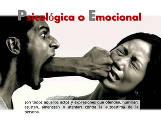 Psicológica o Emocional
son todos aquellos actos y expresiones que ofenden, humillan,
asustan, amenazan o atentan contra la autoestima de la
persona.