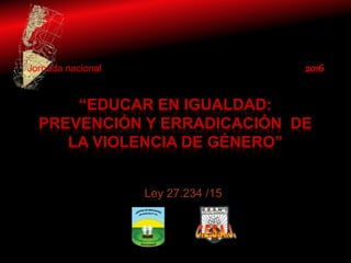 “EDUCAR EN IGUALDAD:
PREVENCIÓN Y ERRADICACIÓN DE
LA VIOLENCIA DE GÉNERO”
Jornada nacional 2016
Ley 27.234 /15
 