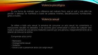 Violencia psicológica
Es una forma de maltrato, que a diferencia del maltrato físico, este es sutil y más difícil de
percibir o detectar. Se manifiesta a través de palabras hirientes, descalificaciones, humillaciones,
gritos e insultos.
Violencia sexual
Se refiere a todo acto sexual, la tentativa de consumar un acto sexual, los comentarios o
insinuaciones sexuales no deseados, o las acciones para comercializar o utilizar de cualquier otro
modo la sexualidad de una persona mediante coacción por otra persona, independientemente de la
relación de ésta con la víctima.
Comprende actos como:
- Manoseos.
- Hostigamiento sexual.
- Violación.
- Forzar a ver o presenciar actos con carga sexual.
 