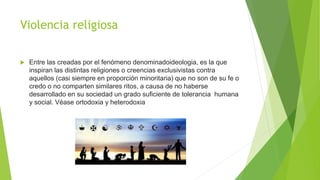Violencia religiosa
 Entre las creadas por el fenómeno denominadoideologia, es la que
inspiran las distintas religiones o creencias exclusivistas contra
aquellos (casi siempre en proporción minoritaria) que no son de su fe o
credo o no comparten similares ritos, a causa de no haberse
desarrollado en su sociedad un grado suficiente de tolerancia humana
y social. Véase ortodoxia y heterodoxia
 