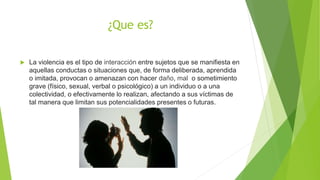 ¿Que es?
 La violencia es el tipo de interacción entre sujetos que se manifiesta en
aquellas conductas o situaciones que, de forma deliberada, aprendida
o imitada, provocan o amenazan con hacer daño, mal o sometimiento
grave (físico, sexual, verbal o psicológico) a un individuo o a una
colectividad, o efectivamente lo realizan, afectando a sus víctimas de
tal manera que limitan sus potencialidades presentes o futuras.
 