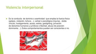 Violencia interpersonal
 Es la conducta de dominio o asertividad que emplea la fuerza física
(golpes, violación, tortura…), verbal o psicológica (injurias , doble
vinculo, hostigamiento, acoso, estrés, gaslighting, privación
de derechos humanos y jurídicos o libertad, abuso de posición
dominante…). Estos comportamientos pueden ser conscientes o no.
 