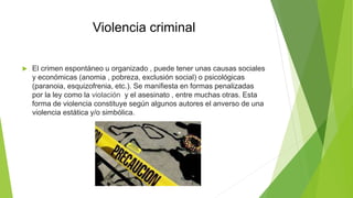 Violencia criminal
 El crimen espontáneo u organizado , puede tener unas causas sociales
y económicas (anomia , pobreza, exclusión social) o psicológicas
(paranoia, esquizofrenia, etc.). Se manifiesta en formas penalizadas
por la ley como la violación y el asesinato , entre muchas otras. Esta
forma de violencia constituye según algunos autores el anverso de una
violencia estática y/o simbólica.
 