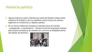 Violencia política
 Agrupa todos los actos violentos por parte del Estado (véase antes
violencia de Estado) o de sus súbditos contra él que sus autores
legitiman en nombre de un objetivo político
 En su forma intelectual consiste en distintos tipos de mentira
, propaganda y manipulación . Ciertas formas de respuesta violenta
pero proporcionadas (y de resistencia o servicio al restablecimiento
del estado de derecho),
 