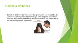 Violencia simbolica
 Es la tesis de Pierre Bordieu, quien designa numerosas variedades de
violencias: verbal (eventual primera etapa antes de pasar al hecho); o
invisible, institucional: es también la violencia estructural cara a la cual
los individuos parecen impotentes
 
