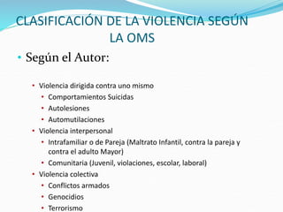 CLASIFICACIÓN DE LA VIOLENCIA SEGÚN
LA OMS
• Según el Autor:
• Violencia dirigida contra uno mismo
• Comportamientos Suicidas
• Autolesiones
• Automutilaciones
• Violencia interpersonal
• Intrafamiliar o de Pareja (Maltrato Infantil, contra la pareja y
contra el adulto Mayor)
• Comunitaria (Juvenil, violaciones, escolar, laboral)
• Violencia colectiva
• Conflictos armados
• Genocidios
• Terrorismo
 