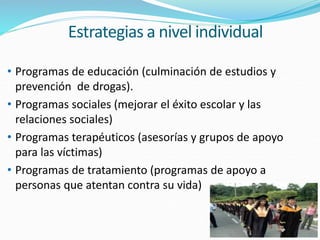 Estrategias a nivel individual
• Programas de educación (culminación de estudios y
prevención de drogas).
• Programas sociales (mejorar el éxito escolar y las
relaciones sociales)
• Programas terapéuticos (asesorías y grupos de apoyo
para las víctimas)
• Programas de tratamiento (programas de apoyo a
personas que atentan contra su vida)
 