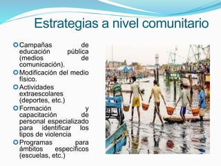 Estrategias a nivel comunitario
Campañas de
educación pública
(medios de
comunicación).
Modificación del medio
físico.
Actividades
extraescolares
(deportes, etc.)
Formación y
capacitación de
personal especializado
para identificar los
tipos de violencia
Programas para
ámbitos específicos
(escuelas, etc.)
 