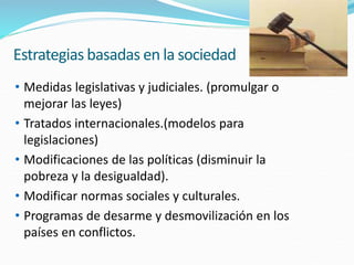 Estrategias basadas en la sociedad
• Medidas legislativas y judiciales. (promulgar o
mejorar las leyes)
• Tratados internacionales.(modelos para
legislaciones)
• Modificaciones de las políticas (disminuir la
pobreza y la desigualdad).
• Modificar normas sociales y culturales.
• Programas de desarme y desmovilización en los
países en conflictos.
 