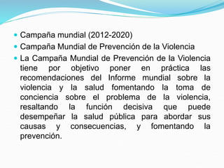  Campaña mundial (2012-2020)
 Campaña Mundial de Prevención de la Violencia
 La Campaña Mundial de Prevención de la Violencia
tiene por objetivo poner en práctica las
recomendaciones del Informe mundial sobre la
violencia y la salud fomentando la toma de
conciencia sobre el problema de la violencia,
resaltando la función decisiva que puede
desempeñar la salud pública para abordar sus
causas y consecuencias, y fomentando la
prevención.
 