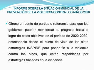  Ofrece un punto de partida o referencia para que los
gobiernos puedan monitorear su progreso hacia el
logro de estos objetivos en el periodo de 2020-2030,
enfocándolo desde el punto de vista de las siete
estrategias INSPIRE para poner fin a la violencia
contra los niños, que están respaldadas por
estrategias basadas en la evidencia.
INFORME SOBRE LA SITUACIÓN MUNDIAL DE LA
PREVENCIÓN DE LA VIOLENCIACONTRA LOS NIÑOS 2020
 