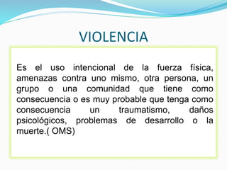 VIOLENCIA
Es el uso intencional de la fuerza física,
amenazas contra uno mismo, otra persona, un
grupo o una comunidad que tiene como
consecuencia o es muy probable que tenga como
consecuencia un traumatismo, daños
psicológicos, problemas de desarrollo o la
muerte.( OMS)
 