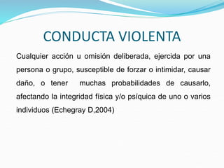 CONDUCTA VIOLENTA
Cualquier acción u omisión deliberada, ejercida por una
persona o grupo, susceptible de forzar o intimidar, causar
daño, o tener muchas probabilidades de causarlo,
afectando la integridad física y/o psíquica de uno o varios
individuos (Echegray D,2004)
 