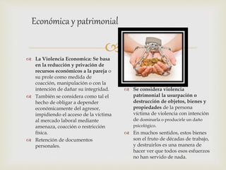 
 La Violencia Economica: Se basa
en la reducción y privación de
recursos económicos a la pareja o
su prole como medida de
coacción, manipulación o con la
intención de dañar su integridad.
 También se considera como tal el
hecho de obligar a depender
económicamente del agresor,
impidiendo el acceso de la víctima
al mercado laboral mediante
amenaza, coacción o restricción
física.
 Retención de documentos
personales.
Económica y patrimonial
 Se considera violencia
patrimonial la usurpación o
destrucción de objetos, bienes y
propiedades de la persona
víctima de violencia con intención
de dominarla o producirle un daño
psicológico.
 En muchos sentidos, estos bienes
son el fruto de décadas de trabajo,
y destruirlos es una manera de
hacer ver que todos esos esfuerzos
no han servido de nada.
 