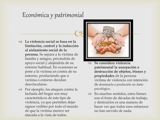
 La violencia social se basa en la
limitación, control y la inducción
al aislamiento social de la
persona. Se separa a la víctima de
familia y amigos, privándola de
apoyo social y alejándola de su
entorno habitual. En ocasiones se
pone a la víctima en contra de su
entorno, produciendo que o
víctima o entorno decidan
desvincularse.
 Por ejemplo, los ataques contra la
fachada del hogar son muy
característicos de este tipo de
violencia, ya que permiten dejar
signos visibles por todo el mundo
de que la víctima merece ser
atacada a la vista de todos.
Económica y patrimonial
 Se considera violencia
patrimonial la usurpación o
destrucción de objetos, bienes y
propiedades de la persona
víctima de violencia con intención
de dominarla o producirle un daño
psicológico.
 En muchos sentidos, estos bienes
son el fruto de décadas de trabajo,
y destruirlos es una manera de
hacer ver que todos esos esfuerzos
no han servido de nada.
 