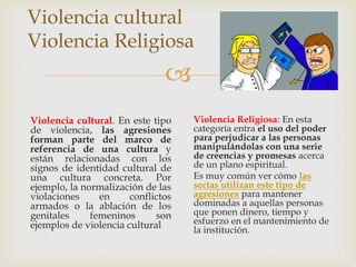 
Violencia cultural
Violencia Religiosa
Violencia cultural. En este tipo
de violencia, las agresiones
forman parte del marco de
referencia de una cultura y
están relacionadas con los
signos de identidad cultural de
una cultura concreta. Por
ejemplo, la normalización de las
violaciones en conflictos
armados o la ablación de los
genitales femeninos son
ejemplos de violencia cultural
Violencia Religiosa: En esta
categoría entra el uso del poder
para perjudicar a las personas
manipulándolas con una serie
de creencias y promesas acerca
de un plano espiritual.
Es muy común ver cómo las
sectas utilizan este tipo de
agresiones para mantener
dominadas a aquellas personas
que ponen dinero, tiempo y
esfuerzo en el mantenimiento de
la institución.
 