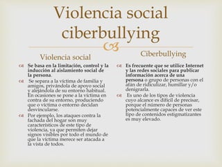 
Violencia social
ciberbullying
Violencia social
 Se basa en la limitación, control y la
inducción al aislamiento social de
la persona.
 Se separa a la víctima de familia y
amigos, privándola de apoyo social
y alejándola de su entorno habitual.
En ocasiones se pone a la víctima en
contra de su entorno, produciendo
que o víctima o entorno decidan
desvincularse.
 Por ejemplo, los ataques contra la
fachada del hogar son muy
característicos de este tipo de
violencia, ya que permiten dejar
signos visibles por todo el mundo de
que la víctima merece ser atacada a
la vista de todos.
Ciberbullying
 Es frecuente que se utilice Internet
y las redes sociales para publicar
información acerca de una
persona o grupo de personas con el
afán de ridiculizar, humillar y/o
denigrarla.
 Es uno de los tipos de violencia
cuyo alcance es difícil de precisar,
porque el número de personas
potencialmente capaces de ver este
tipo de contenidos estigmatizantes
es muy elevado.
 