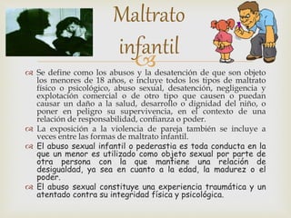 
 Se define como los abusos y la desatención de que son objeto
los menores de 18 años, e incluye todos los tipos de maltrato
físico o psicológico, abuso sexual, desatención, negligencia y
explotación comercial o de otro tipo que causen o puedan
causar un daño a la salud, desarrollo o dignidad del niño, o
poner en peligro su supervivencia, en el contexto de una
relación de responsabilidad, confianza o poder.
 La exposición a la violencia de pareja también se incluye a
veces entre las formas de maltrato infantil.
 El abuso sexual infantil o pederastia es toda conducta en la
que un menor es utilizado como objeto sexual por parte de
otra persona con la que mantiene una relación de
desigualdad, ya sea en cuanto a la edad, la madurez o el
poder.
 El abuso sexual constituye una experiencia traumática y un
atentado contra su integridad física y psicológica.
Maltrato
infantil
 