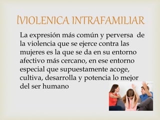 La expresión más común y perversa de
la violencia que se ejerce contra las
mujeres es la que se da en su entorno
afectivo más cercano, en ese entorno
especial que supuestamente acoge,
cultiva, desarrolla y potencia lo mejor
del ser humano
lVIOLENICA INTRAFAMILIAR
 