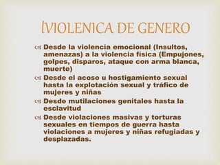 Desde la violencia emocional (Insultos,
amenazas) a la violencia física (Empujones,
golpes, disparos, ataque con arma blanca,
muerte)
 Desde el acoso u hostigamiento sexual
hasta la explotación sexual y tráfico de
mujeres y niñas
 Desde mutilaciones genitales hasta la
esclavitud
 Desde violaciones masivas y torturas
sexuales en tiempos de guerra hasta
violaciones a mujeres y niñas refugiadas y
desplazadas.
lVIOLENICA DE GENERO
 
